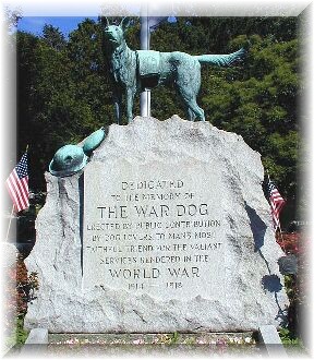HARTSDALE
 PET CEMETERY - Hartsdale, NY  Dedicated to the memory of the war dog.
 Erected by public contributions by dog lovers   to man's faithful
friend for the valiant services  rendered in world war, 1914 - 1918
Robert Caterson was chosen to build the war memorial. He used the finest
 granite from his own Vermont quarry. The monument is ten-foot high,
which is topped with a bronze statue of a shepherd dog wearing a Red
Cross blanket. At the shepherds feet are a bronze helmet and a canteen. A
 special ceremony is conducted at the foot of the war Dog Memorial every
 Memorial Day weekend to pay tribute to military dogs, K-9'S that
assisted in the rescue mission in the bombing of the Oklahoma City
federal building in 1994, and police dogs. 